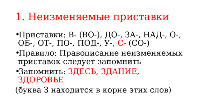 1. Неизменяемые приставки Приставки: В- (ВО-), ДО-, ЗА-, НАД-, О-, ОБ-, ОТ-, ПО-, ПОД-, У-, С- (СО-) Правило: Правописание неизменяемых приставок следует запомнить Запомнить: ЗДЕСЬ, ЗДАНИЕ, ЗДОРОВЬЕ (буква З находится в корне этих слов) 