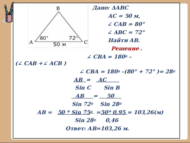  Дано: ΔABC  АС = 50 м,  ∠   CAB  = 80°  ∠   AB С   = 72°   Найти AB .  Решение . ∠   CBA  = 180 0   –(∠   CAB  +∠   ACB  ) ∠   CBA  = 180 0   –(80°   + 72°   )= 28 0 АВ = АС  Sin C  Sin В  АВ  = 50  Sin 72 0 Sin 28 0    АВ =   50 * Sin 7 5 0 = 50* 0,95 = 103,26( м ) Sin 28 0 0,46  Ответ: АВ=103,26 м.  