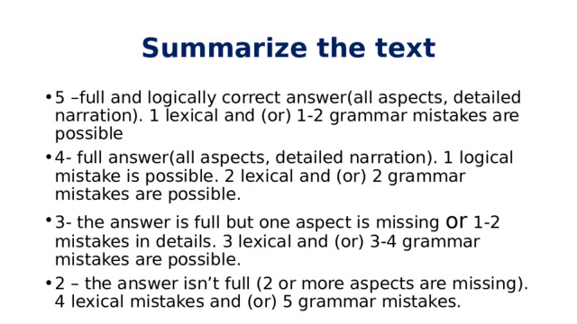 Summarize the text 5 –full and logically correct answer(all aspects, detailed narration). 1 lexical and (or) 1-2 grammar mistakes are possible 4- full answer(all aspects, detailed narration). 1 logical mistake is possible. 2 lexical and (or) 2 grammar mistakes are possible. 3- the answer is full but one aspect is missing or 1-2 mistakes in details. 3 lexical and (or) 3-4 grammar mistakes are possible. 2 – the answer isn’t full (2 or more aspects are missing). 4 lexical mistakes and (or) 5 grammar mistakes. 