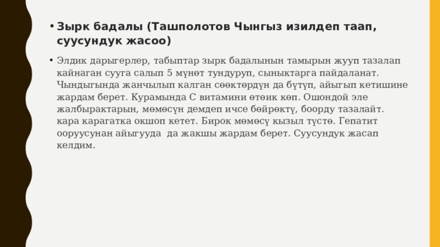 Зырк бадалы (Ташполотов Чынгыз изилдеп таап, суусундук жасоо) Элдик дарыгерлер, табыптар зырк бадалынын тамырын жууп тазалап кайнаган сууга салып 5 мүнөт тундуруп, сыныктарга пайдаланат. Чындыгында жанчылып калган сөөктөрдүн да бүтүп, айыгып кетишине жардам берет. Курамында С витамини өтөик көп. Ошондой эле жалбырактарын, мөмөсүн демдеп ичсе бөйрөктү, боорду тазалайт. кара карагатка окшоп кетет. Бирок мөмөсү кызыл түстө. Гепатит ооруусунан айыгууда да жакшы жардам берет. Суусундук жасап келдим. 