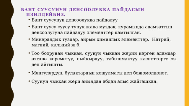 Бант суусунун денсоолукка пайдасын изилдейбиз.   Бант суусунун денсоолукка пайдалуу Бант суусу суусу тунук жана муздак, курамында адамзаттын денсоолугуна пайдалуу элементтер камтылган. Минералдык туздар, айрым химиялык элементтер. Натрий, магний, кальций ж.б. Тоо боорунан чыккан, суунун чыккан жерин көргөн адамдар өзгөчө кереметүү, сыйкырдуу, табышмактуу касиеттерге ээ деп айтышты. Мөнгүлөрдүн, булактардын кошулмасы деп божомолдонот. Суунун чыккан жери айылдан абдан алыс жайгашкан. 