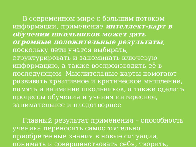 В современном мире с большим потоком информации, применение интеллект-карт в обучении школьников может дать огромные положительные результаты , поскольку дети учатся выбирать, структурировать и запоминать ключевую информацию, а также воспроизводить её в последующем. Мыслительные карты помогают развивать креативное и критическое мышление, память и внимание школьников, а также сделать процессы обучения и учения интереснее, занимательнее и плодотворнее Главный результат применения – способность ученика переносить самостоятельно приобретенные знания в новые ситуации, понимать и совершенствовать себя, творить, взаимодействовать с окружающим миром. 