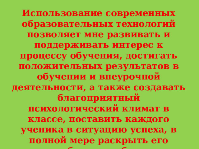 Использование современных образовательных технологий позволяет мне развивать и поддерживать интерес к процессу обучения, достигать положительных результатов в обучении и внеурочной деятельности, а также создавать благоприятный психологический климат в классе, поставить каждого ученика в ситуацию успеха, в полной мере раскрыть его способности, избежать перегрузки при подготовке домашнего задания и на уроке. 