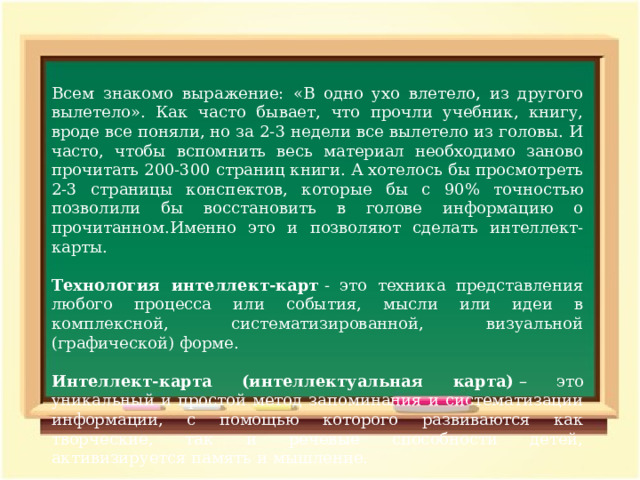 Всем знакомо выражение: «В одно ухо влетело, из другого вылетело». Как часто бывает, что прочли учебник, книгу, вроде все поняли, но за 2-3 недели все вылетело из головы. И часто, чтобы вспомнить весь материал необходимо заново прочитать 200-300 страниц книги. А хотелось бы просмотреть 2-3 страницы конспектов, которые бы с 90% точностью позволили бы восстановить в голове информацию о прочитанном.Именно это и позволяют сделать интеллект-карты. Технология интеллект-карт  - это техника представления любого процесса или события, мысли или идеи в комплексной, систематизированной, визуальной (графической) форме. Интеллект-карта (интеллектуальная карта)  – это уникальный и простой метод запоминания и систематизации информации, с помощью которого развиваются как творческие, так и речевые способности детей, активизируется память и мышление. 