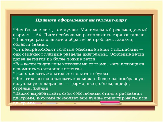 Правила оформления интеллект-карт *Чем больше лист, тем лучше. Минимальный рекомендуемый формат — A4. Лист необходимо расположить горизонтально. *В центре располагается образ всей проблемы, задачи, области знания. *От центра исходят толстые основные ветви с подписями — они означают главные разделы диаграммы. Основные ветви далее ветвятся на более тонкие ветви *Все ветви подписаны ключевыми словами, заставляющими вспомнить то или иное понятие *Использовать желательно печатные буквы *Желательно использовать как можно более разнообразную визуальную декорацию — форма, цвет, объём, шрифт, стрелки, значки *Важно вырабатывать свой собственный стиль в рисовании диаграмм, который позволяет вам лучше ориентироваться на диаграмме 