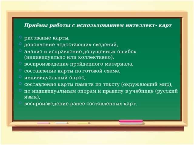 Приёмы работы с использованием интеллект- карт  рисование карты, дополнение недостающих сведений, анализ и исправление допущенных ошибок (индивидуально или коллективно), воспроизведение пройденного материала, составление карты по готовой схеме, индивидуальный опрос, составление карты памяти по тексту (окружающий мир), по индивидуальным опорам и правилу в учебнике (русский язык), воспроизведение ранее составленных карт.  