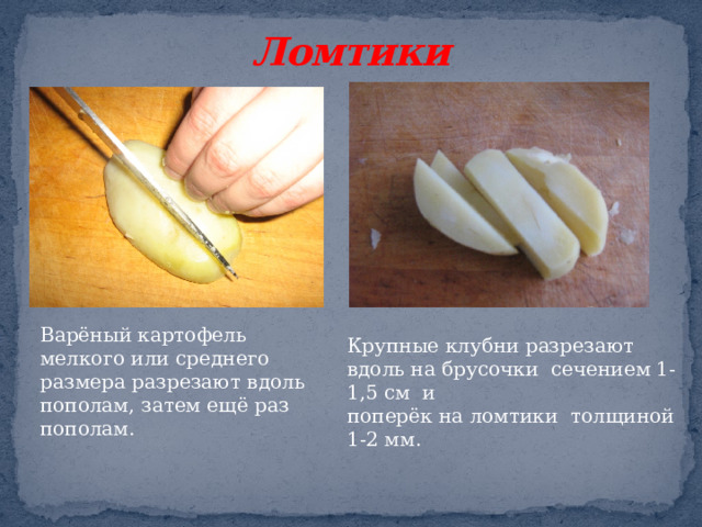 Ломтики Варёный картофель мелкого или среднего размера разрезают вдоль пополам, затем ещё раз пополам. Крупные клубни разрезают вдоль на брусочки сечением 1-1,5 см и поперёк на ломтики толщиной 1-2 мм.  