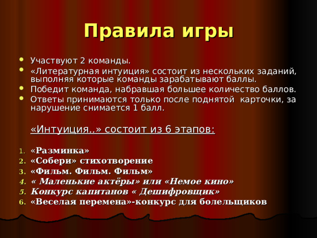 Правила игры Участвуют 2 команды. «Литературная интуиция» состоит из нескольких заданий, выполняя которые команды зарабатывают баллы. Победит команда, набравшая большее количество баллов. Ответы принимаются только после поднятой карточки, за нарушение снимается 1 балл.    «Интуиция..» состоит из 6 этапов: « Разминка» «Собери» стихотворение «Фильм. Фильм. Фильм» « Маленькие актёры» или «Немое кино» Конкурс капитанов « Дешифровщик» «Веселая перемена»-конкурс для болельщиков   