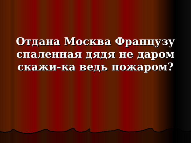 Отдана Москва Французу спаленная дядя не даром скажи-ка ведь пожаром? 