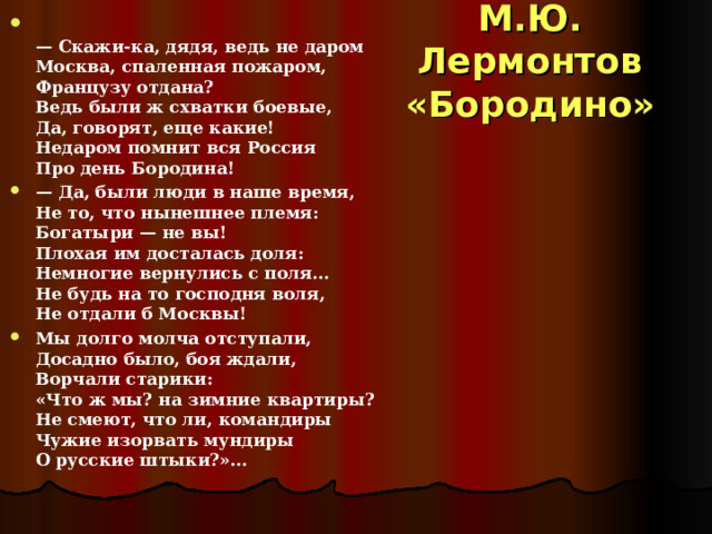   — Скажи-ка, дядя, ведь не даром  Москва, спаленная пожаром,  Французу отдана?  Ведь были ж схватки боевые,  Да, говорят, еще какие!  Недаром помнит вся Россия  Про день Бородина! — Да, были люди в наше время,  Не то, что нынешнее племя:  Богатыри — не вы!  Плохая им досталась доля:  Немногие вернулись с поля…  Не будь на то господня воля,  Не отдали б Москвы! Мы долго молча отступали,  Досадно было, боя ждали,  Ворчали старики:  «Что ж мы? на зимние квартиры?  Не смеют, что ли, командиры  Чужие изорвать мундиры  О русские штыки?»… М.Ю. Лермонтов  «Бородино» 