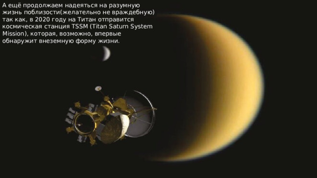 А ещё продолжаем надеяться на разумную жизнь поблизости(желательно не враждебную) так как, в 2020 году на Титан отправится космическая станция TSSM (Titan Saturn System Mission), которая, возможно, впервые обнаружит внеземную форму жизни. 