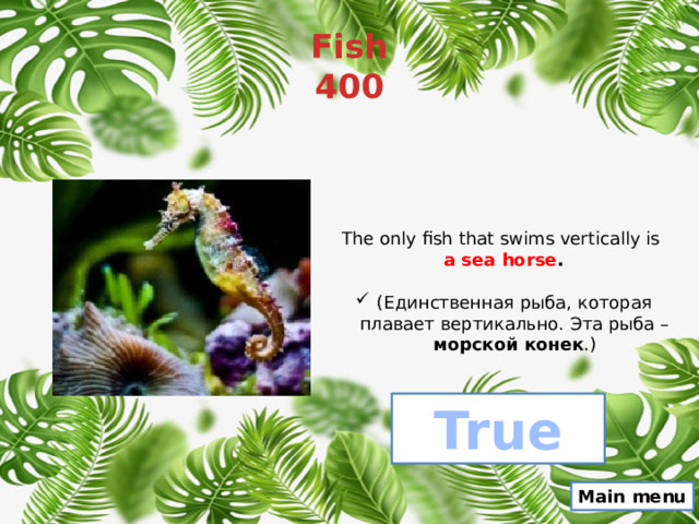 Fish  400 The only fish that swims vertically is a sea horse . (Единственная рыба, которая плавает вертикально. Эта рыба – морской конек .) True Main menu 
