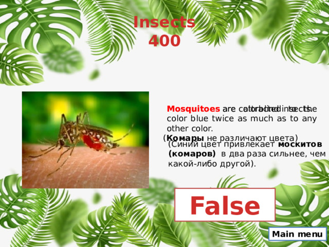 Insects  400 Mosquitoes  are colorblind insects. Mosquitoes  are attracted to the color blue twice as much as to any other color. ( Комары не различают цвета) (Синий цвет привлекает  москитов (комаров)   в два раза сильнее, чем какой-либо другой). False Main menu 