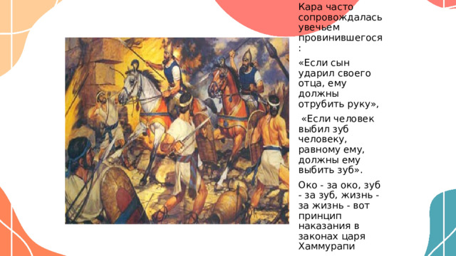 Кара часто сопровождалась увечьем провинившегося: «Если сын ударил своего отца, ему должны отрубить руку»,  «Если человек выбил зуб человеку, равному ему, должны ему выбить зуб». Око - за око, зуб - за зуб, жизнь - за жизнь - вот принцип наказания в законах царя Хаммурапи  