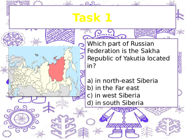 Task 1 Which part of Russian Federation is the Sakha Republic of Yakutia located in?   a) in north-east Siberia b) in the Far east c) in west Siberia d) in south Siberia 