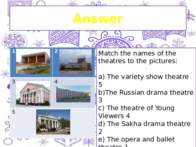 Answer 1 2 3 4 5 Match the names of the theatres to the pictures: a) The variety show theatre 5 b)The Russian drama theatre 3 c) The theatre of Young Viewers 4 d) The Sakha drama theatre 2 e) The opera and ballet theatre 1 