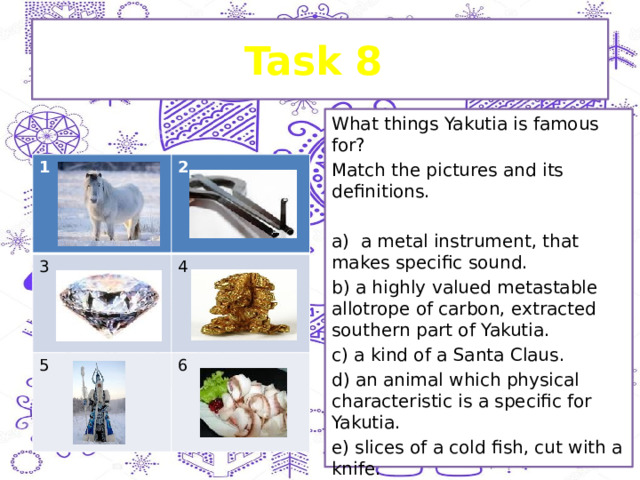 Task 8 What things Yakutia is famous for? Match the pictures and its definitions. a) a metal instrument, that makes specific sound. b) a highly valued metastable allotrope of carbon, extracted southern part of Yakutia. c) a kind of a Santa Claus. d) an animal which physical characteristic is a specific for Yakutia. e) slices of a cold fish, cut with a knife. 1 2 3 4 5 6 