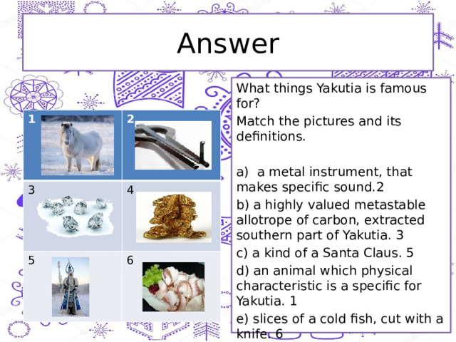 Answer What things Yakutia is famous for? Match the pictures and its definitions. a) a metal instrument, that makes specific sound.2 b) a highly valued metastable allotrope of carbon, extracted southern part of Yakutia. 3 c) a kind of a Santa Claus. 5 d) an animal which physical characteristic is a specific for Yakutia. 1 e) slices of a cold fish, cut with a knife. 6 1 2 3 4 5 6 