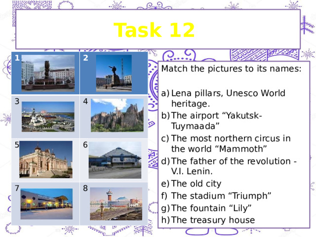 Task 12 1 3 2 4 5 7 6 8 Match the pictures to its names: Lena pillars, Unesco World heritage. The airport “Yakutsk-Tuymaada” The most northern circus in the world “Mammoth” The father of the revolution - V.I. Lenin. The old city The stadium “Triumph” The fountain “Lily” The treasury house 