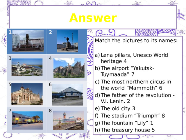Answer 1 3 2 5 4 7 6 8 Match the pictures to its names: Lena pillars, Unesco World heritage.4 The airport “Yakutsk-Tuymaada” 7 The most northern circus in the world “Mammoth” 6 The father of the revolution - V.I. Lenin. 2 The old city 3 The stadium “Triumph” 8 The fountain “Lily” 1 The treasury house 5 
