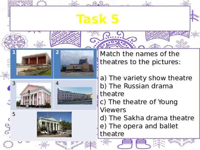 Task 5 1 2 3 4 5 Match the names of the theatres to the pictures:   a) The variety show theatre b) The Russian drama theatre c) The theatre of Young Viewers d) The Sakha drama theatre e) The opera and ballet theatre 