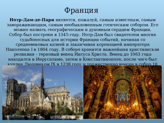 Франция Нотр-Дам-де-Пари является, пожалуй, самым известным, самым завораживающим, самым необыкновенным готическим собором. Его можно назвать географическим и духовным сердцем Франции. Собор был построен в 1345 году. Нотр-Дам был свидетелем многих судьбоносных для истории Франции событий, начиная со средневековых казней и заканчивая коронацией императора Наполеона I в 1804 году. В соборе хранится важнейшая христианская реликвия - терновый венец Иисуса Христа. Венец до 1063 года находился в Иерусалиме, затем в Константинополе, после чего был куплен Людовиком IX в 1238 году и торжественно внесен в собор 18 августа 1238 года. 
