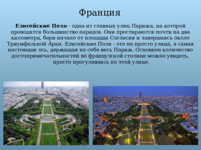 Франция Елисейские Поля  - одна из главных улиц Парижа, на которой проводится большинство парадов. Они простираются почти на два километра, беря начало от площади Согласия и завершаясь около Триумфальной Арки. Елисейские Поля - это не просто улица, а самая настоящая ось, держащая на себе весь Париж. Основное количество достопримечательностей во французской столице можно увидеть,  просто прогуливаясь по этой улице. 