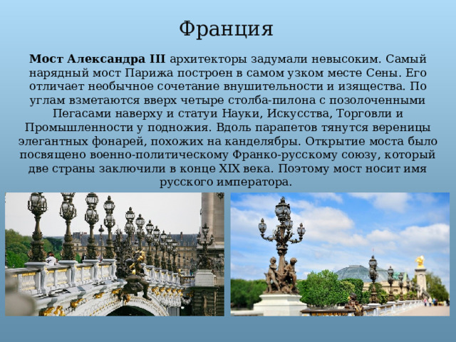 Франция Мост Александра III архитекторы задумали невысоким. Самый нарядный мост Парижа построен в самом узком месте Сены. Его отличает необычное сочетание внушительности и изящества. По углам взметаются вверх четыре столба-пилона с позолоченными Пегасами наверху и статуи Науки, Искусства, Торговли и Промышленности у подножия. Вдоль парапетов тянутся вереницы элегантных фонарей, похожих на канделябры.  Открытие моста было посвящено военно-политическому Франко-русскому союзу, который две страны заключили в конце XIX века. Поэтому мост носит имя русского императора.  