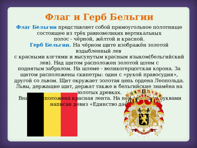 Флаг и Герб Бельгии Флаг Бельгии  представляет собой прямоугольное полотнище состоящее из трёх равновеликих вертикальных полос - чёрной, жёлтой и красной. Герб Бельгии.  На чёрном щите изображён золотой вздыбленный лев  с красными когтями и высунутым красным языком(бельгийский лев). Над щитом расположен золотой шлем с поднятым забралом. На шлеме - великогерцогская корона. За щитом расположены скипетры: один с «рукой правосудия», другой со львом. Щит окружает золотая цепь ордена Леопольда. Львы, держащие щит, держат также и бельгийские знамёна на золотых древках.  Внизу расположена красная лента. На ней золотыми буквами написан девиз «Единство даёт силу»  