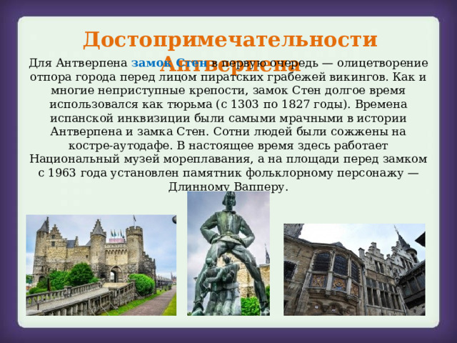 Достопримечательности Антверпена Для Антверпена замок Стен в первую очередь — олицетворение отпора города перед лицом пиратских грабежей викингов. Как и многие неприступные крепости, замок Стен долгое время использовался как тюрьма (с 1303 по 1827 годы). Времена испанской инквизиции были самыми мрачными в истории Антверпена и замка Стен. Сотни людей были сожжены на костре-аутодафе. В настоящее время здесь работает Национальный музей мореплавания, а на площади перед замком с 1963 года установлен памятник фольклорному персонажу — Длинному Вапперу. 
