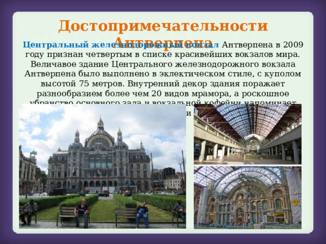 Достопримечательности Антверпена Центральный железнодорожный вокзал Антверпена в 2009 году признан четвертым в списке красивейших вокзалов мира. Величавое здание Центрального железнодорожного вокзала Антверпена было выполнено в эклектическом стиле, с куполом высотой 75 метров. Внутренний декор здания поражает разнообразием более чем 20 видов мрамора, а роскошное убранство основного зала и вокзальной кофейни напоминает скорее дворцовые интерьеры, нежели вокзальные помещения. 