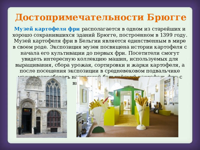 Достопримечательности Брюгге Музей картофеля фри располагается в одном из старейших и хорошо сохранившихся зданий Брюгге, построенном в 1399 году. Музей картофеля фри в Бельгии является единственным в мире в своем роде. Экспозиция музея посвящена истории картофеля с начала его культивации до первых фри. Посетители смогут увидеть интересную коллекцию машин, используемых для выращивания, сбора урожая, сортировки и жарки картофеля, а после посещения экспозиции в средневековом подвальчике можно попробовать настоящий бельгийский картофель фри с вкуснейшим соусом. 