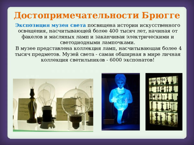 Достопримечательности Брюгге Экспозиция музея света посвящена истории искусственного освещения, насчитывающей более 400 тысяч лет, начиная от факелов и масляных ламп и заканчивая электрическими и светодиодными лампочками.  В музее представлена коллекция ламп, насчитывающая более 4 тысяч предметов. Музей света - самая обширная в мире личная коллекция светильников - 6000 экспонатов! 