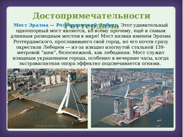 Достопримечательности Роттердама Мост Эразма — Роттердамский Лебедь . Этот удивительный одноопорный мост является, ко всему прочему, ещё и самым длинным разводным мостом в мире! Мост назван именем Эразма Роттердамского, прославившего свой город, но его почти сразу окрестили Лебедем — из-за изящно изогнутой стальной 139-метровой “шеи”, белоснежной, как лебединая. Мост служит изящным украшением города, особенно в вечерние часы, когда экстравагантная опора эффектно подсвечивается огнями.  