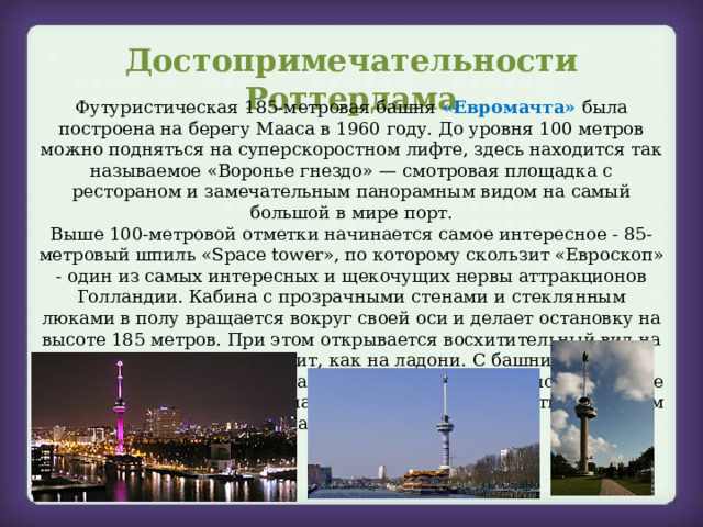 Достопримечательности Роттердама Футуристическая 185-метровая башня «Евромачта» была построена на берегу Мааса в 1960 году. До уровня 100 метров можно подняться на суперскоростном лифте, здесь находится так называемое «Воронье гнездо» — смотровая площадка с рестораном и замечательным панорамным видом на самый большой в мире порт. Выше 100-метровой отметки начинается самое интересное - 85-метровый шпиль «Space tower», по которому скользит «Евроскоп» - один из самых интересных и щекочущих нервы аттракционов Голландии. Кабина с прозрачными стенами и стеклянным люками в полу вращается вокруг своей оси и делает остановку на высоте 185 метров. При этом открывается восхитительный вид на Роттердам – город лежит, как на ладони. С башни можно спуститься тем же путем, как и поднимались, а можно, в качестве экстремального аттракциона, по-альпинистски съехать со свистом по канату снаружи.  