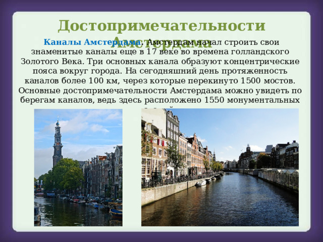 Достопримечательности Амстердама   Каналы Амстердама . Амстердам начал строить свои знаменитые каналы еще в 17 веке во времена голландского Золотого Века. Три основных канала образуют концентрические пояса вокруг города. На сегодняшний день протяженность каналов более 100 км, через которые перекинуто 1500 мостов. Основные достопримечательности Амстердама можно увидеть по берегам каналов, ведь здесь расположено 1550 монументальных зданий. 