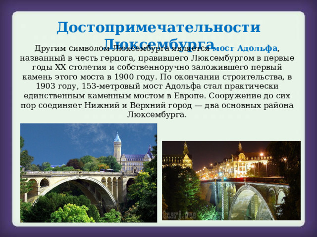 Достопримечательности Люксембурга Другим символом Люксембурга является мост Адольфа , названный в честь герцога, правившего Люксембургом в первые годы XX столетия и собственноручно заложившего первый камень этого моста в 1900 году. По окончании строительства, в 1903 году, 153-метровый мост Адольфа стал практически единственным каменным мостом в Европе. Сооружение до сих пор соединяет Нижний и Верхний город — два основных района Люксембурга . 