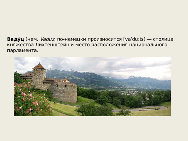 Ваду́ц (нем. Vaduz , по-немецки произносится [vaˈduːʦ) — столица княжества Лихтенштейн и место расположения национального парламента. 