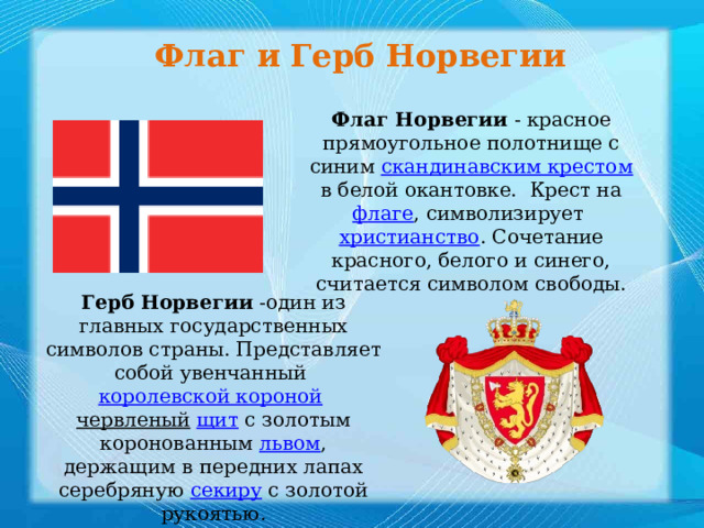 Флаг и Герб Норвегии Флаг Норвегии  - красное прямоугольное полотнище с синим  скандинавским крестом  в белой окантовке.  Крест на  флаге , символизирует христианство . Сочетание красного, белого и синего, считается символом свободы. Герб Норвегии  -один из главных государственных символов страны. Представляет собой увенчанный  королевской короной   червленый   щит  с золотым коронованным  львом , держащим в передних лапах серебряную  секиру  с золотой рукоятью. 