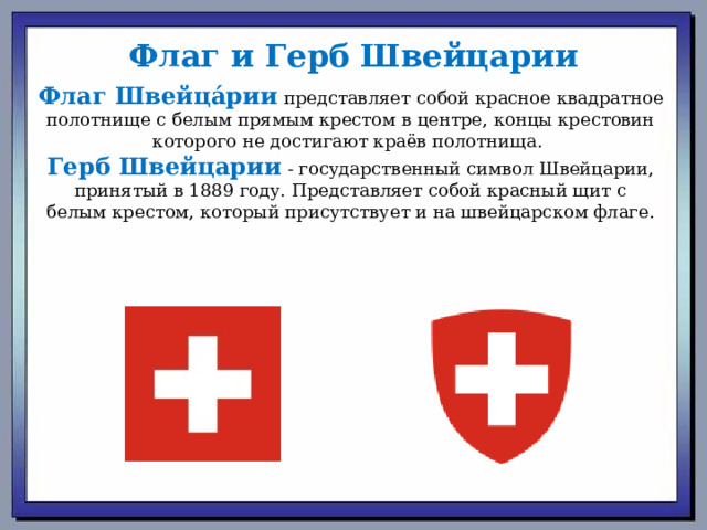 Флаг и Герб Швейцарии Флаг Швейца́рии  представляет собой красное квадратное полотнище с белым прямым крестом в центре, концы крестовин которого не достигают краёв полотнища.  Герб Швейцарии   - государственный символ Швейцарии, принятый в 1889 году. Представляет собой красный щит с белым крестом, который присутствует и на швейцарском флаге. 