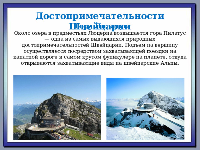 Достопримечательности  Швейцарии   Гора Пилатус Около озера в предместьях Люцерна возвышается гора Пилатус — одна из самых выдающихся природных достопримечательностей Швейцарии. Подъем на вершину осуществляется посредством захватывающей поездки на канатной дороге и самом крутом фуникулере на планете, откуда открываются захватывающие виды на швейцарские Альпы. 