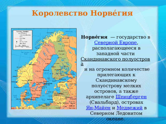 Королевство Норве́гия   Норве́гия   — государство в  Северной Европе , располагающееся в западной части  Скандинавского полуострова  и на огромном количестве прилегающих к Скандинавскому полуострову мелких островов, а также архипелаге Шпицберген  (Свальбард), островах  Ян-Майен  и  Медвежий  в Северном Ледовитом океане.  