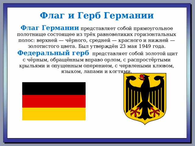Флаг и Герб Германии Флаг Германии  представляет собой прямоугольное полотнище состоящее из трёх равновеликих горизонтальных полос: верхней — чёрного, средней — красного и нижней — золотистого цвета. Был утверждён 23 мая 1949 года.  Федеральный герб   представляет собой золотой щит с чёрным, обращённым вправо орлом, с распростёртыми крыльями и опущенным оперением, с червлеными клювом, языком, лапами и когтями. 