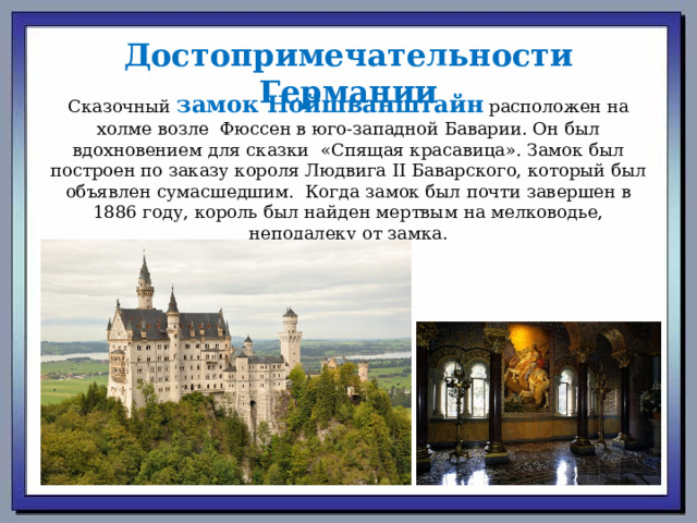 Достопримечательности Германии Сказочный  замок Нойшванштайн  расположен на холме возле  Фюссен в юго-западной Баварии. Он был вдохновением для сказки  «Спящая красавица». Замок был построен по заказу короля Людвига II Баварского, который был объявлен сумасшедшим.  Когда замок был почти завершен в 1886 году, король был найден мертвым на мелководье, неподалеку от замка.   
