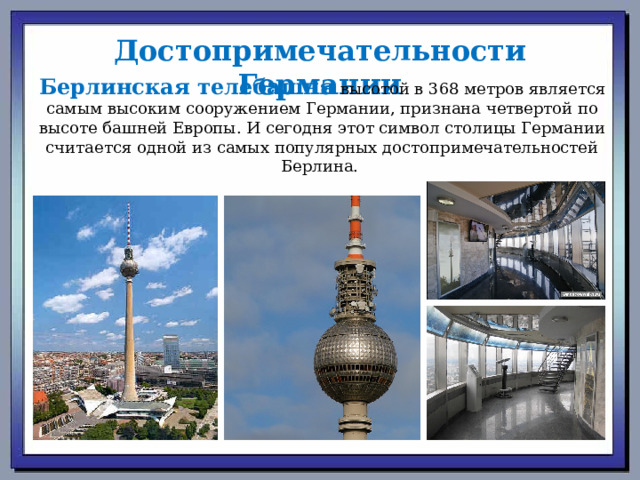 Достопримечательности Германии Берлинская телебашня  высотой в 368 метров является самым высоким сооружением Германии, признана четвертой по высоте башней Европы. И сегодня этот символ столицы Германии считается одной из самых популярных достопримечательностей Берлина.  