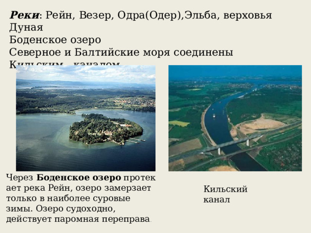 Реки : Рейн, Везер, Одра(Одер),Эльба, верховья Дуная Боденское озеро Северное и Балтийские моря соединены Кильским каналом Через  Боденское   озеро  протекает река Рейн, озеро замерзает только в наиболее суровые зимы. Озеро судоходно, действует паромная переправа .  Кильский канал 