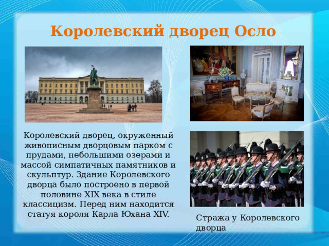 Королевский дворец Осло Королевский дворец, окруженный живописным дворцовым парком с прудами, небольшими озерами и массой симпатичных памятников и скульптур. Здание Королевского дворца было построено в первой половине XIX века в стиле классицизм. Перед ним находится статуя короля Карла Юхана XIV.    Стража у Королевского дворца 