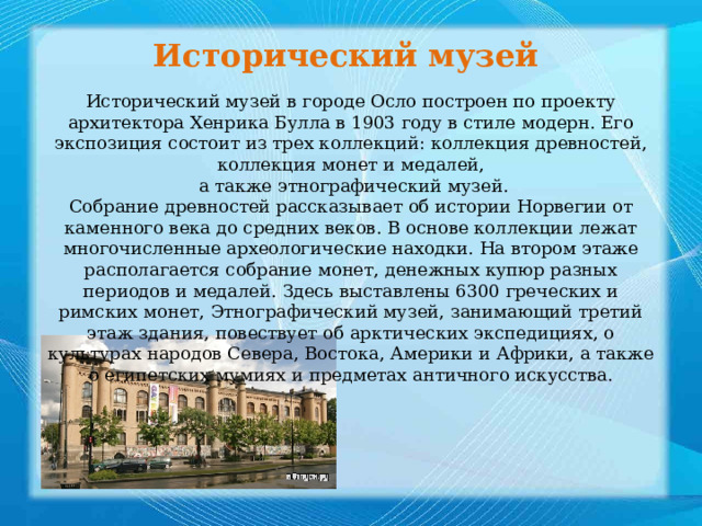 Исторический музей Исторический музей в городе Осло построен по проекту архитектора Хенрика Булла в 1903 году в стиле модерн. Его экспозиция состоит из трех коллекций: коллекция древностей, коллекция монет и медалей,  а также этнографический музей. Собрание древностей рассказывает об истории Норвегии от каменного века до средних веков. В основе коллекции лежат многочисленные археологические находки. На втором этаже располагается собрание монет, денежных купюр разных периодов и медалей. Здесь выставлены 6300 греческих и римских монет, Этнографический музей, занимающий третий этаж здания, повествует об арктических экспедициях, о культурах народов Севера, Востока, Америки и Африки, а также о египетских мумиях и предметах античного искусства. 