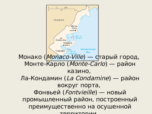 Монако ( Monaco-Ville ) — старый город, Монте-Карло ( Monte-Carlo ) — район казино, Ла-Кондамин ( La Condamine ) — район вокруг порта, Фонвьей ( Fontvieille ) — новый промышленный район, построенный преимущественно на осушенной территории. 