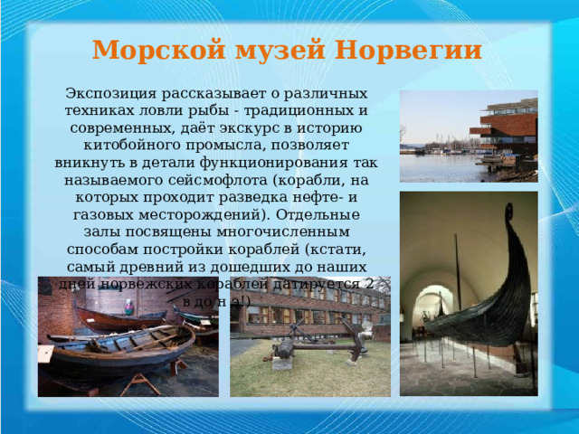 Морской музей Норвегии Экспозиция рассказывает о различных техниках ловли рыбы - традиционных и современных, даёт экскурс в историю китобойного промысла, позволяет вникнуть в детали функционирования так называемого сейсмофлота (корабли, на которых проходит разведка нефте- и газовых месторождений). Отдельные залы посвящены многочисленным способам постройки кораблей (кстати, самый древний из дошедших до наших дней норвежских кораблей датируется 2 в до н э!)   